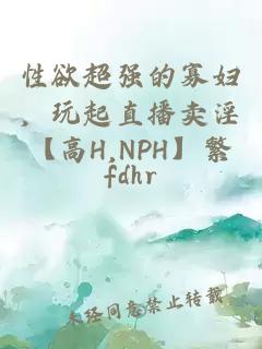 性欲超强的寡妇，玩起直播卖淫【高H,NPH】繁